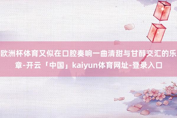 欧洲杯体育又似在口腔奏响一曲清甜与甘醇交汇的乐章-开云「中国」kaiyun体育网址-登录入口