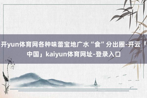 开yun体育网各种味蕾宝地广水“食”分出圈-开云「中国」kaiyun体育网址-登录入口