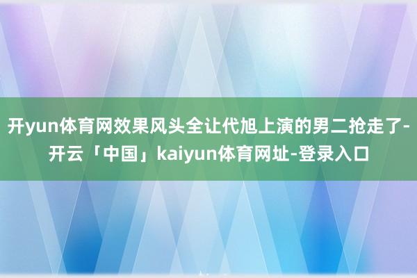 开yun体育网效果风头全让代旭上演的男二抢走了-开云「中国」kaiyun体育网址-登录入口