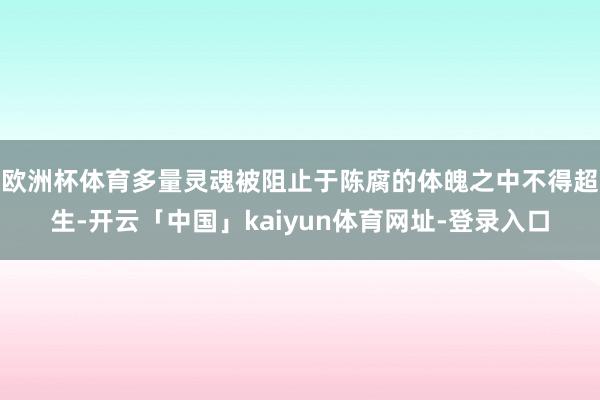 欧洲杯体育多量灵魂被阻止于陈腐的体魄之中不得超生-开云「中国」kaiyun体育网址-登录入口
