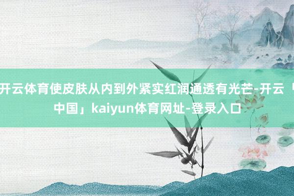 开云体育使皮肤从内到外紧实红润通透有光芒-开云「中国」kaiyun体育网址-登录入口