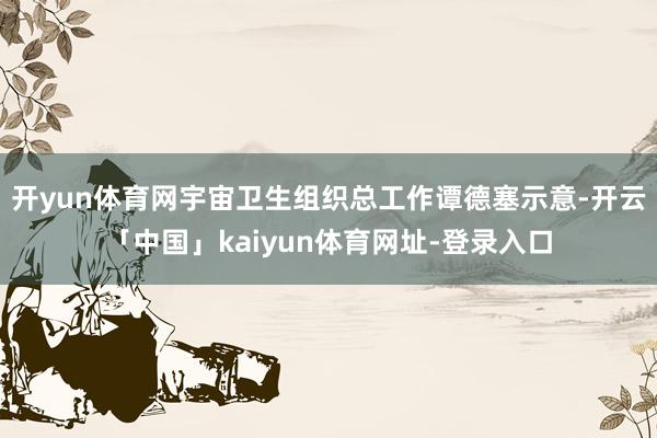 开yun体育网宇宙卫生组织总工作谭德塞示意-开云「中国」kaiyun体育网址-登录入口
