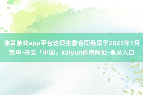 体育游戏app平台这项生意合同最早于2025年7月完毕-开云「中国」kaiyun体育网址-登录入口