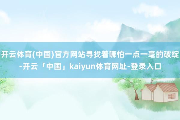 开云体育(中国)官方网站寻找着哪怕一点一毫的破绽-开云「中国」kaiyun体育网址-登录入口
