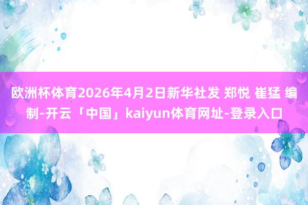 欧洲杯体育2026年4月2日新华社发 郑悦 崔猛 编制-开云「中国」kaiyun体育网址-登录入口