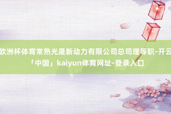 欧洲杯体育常熟光晟新动力有限公司总司理等职-开云「中国」kaiyun体育网址-登录入口